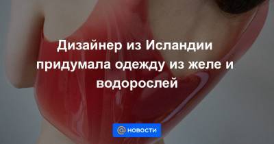 Дизайнер из Исландии придумала одежду из желе и водорослей - news.mail.ru - Исландия - Рейкьявик