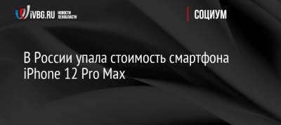 В России упала стоимость смартфона iPhone 12 Pro Max - ivbg.ru - Россия