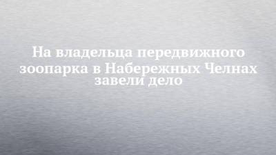 На владельца передвижного зоопарка в Набережных Челнах завели дело - chelny-izvest.ru - Набережные Челны