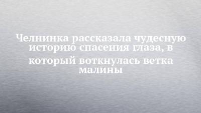 Челнинка рассказала чудесную историю спасения глаза, в который воткнулась ветка малины - chelny-izvest.ru