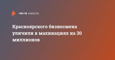 Красноярского бизнесмена уличили в махинациях на 30 миллионов - ren.tv - Красноярский край - Нижний Новгород