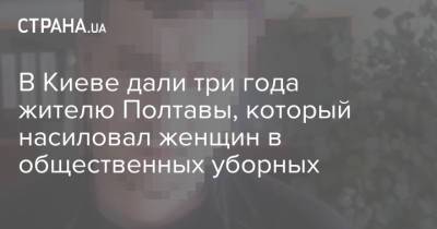 В Киеве дали три года жителю Полтавы, который насиловал женщин в общественных уборных - strana.ua - Киев - Полтава