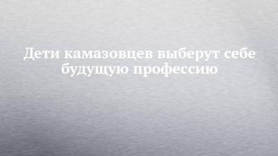 Дети камазовцев выберут себе будущую профессию - chelny-izvest.ru