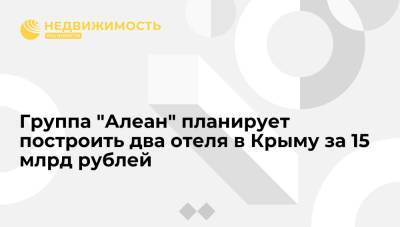 Группа "Алеан" планирует построить два отеля в Крыму за 15 млрд рублей - realty.ria.ru - Москва - Крым - Анапа - Сочи - Геленджик - Отели