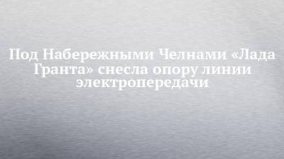 Под Набережными Челнами «Лада Гранта» снесла опору линии электропередачи - chelny-izvest.ru - Набережные Челны - район Тукаевский