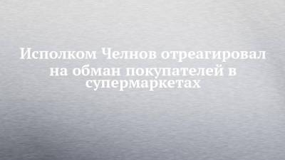 Исполком Челнов отреагировал на обман покупателей в супермаркетах - chelny-izvest.ru