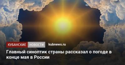 Роман Вильфанд - Главный синоптик страны рассказал о погоде в конце мая в России - kubnews.ru - Россия - Краснодарский край - ЦФО