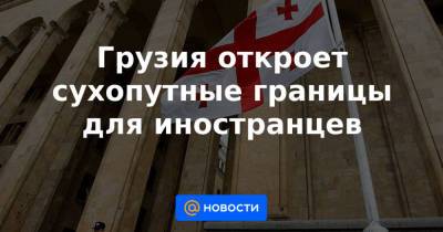 Грузия откроет сухопутные границы для иностранцев - news.mail.ru - Грузия