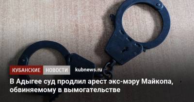 В Адыгее суд продлил арест экс-мэру Майкопа, обвиняемому в вымогательстве - kubnews.ru - респ. Адыгея - Майкоп - Следственный Комитет