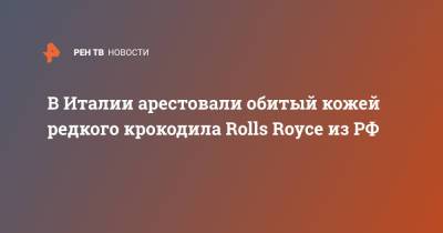 В Италии арестовали обитый кожей редкого крокодила Rolls Royce из РФ - ren.tv - Россия - Италия - Приморье край