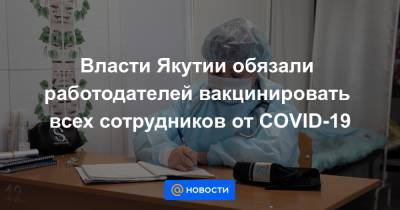 Власти Якутии обязали работодателей вакцинировать всех сотрудников от COVID-19 - news.mail.ru - респ. Саха - Якутск
