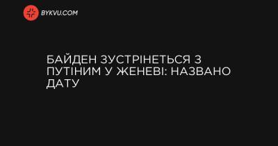 Джо Байден - Байден зустрінеться з Путіним у Женеві: названо дату - bykvu.com - Швейцарія