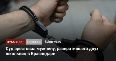 Суд арестовал мужчину, развратившего двух школьниц в Краснодаре - kubnews.ru - Краснодарский край - Краснодар