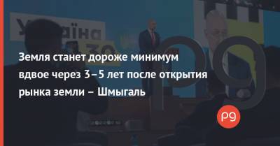 Денис Шмыгаль - Земля станет дороже минимум вдвое через 3–5 лет после открытия рынка земли – Шмыгаль - thepage.ua - Украина