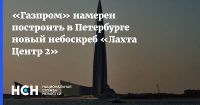 Алексей Миллер - «Газпром» намерен построить в Петербурге новый небоскреб «Лахта Центр 2» - nsn.fm - Санкт-Петербург - Строительство