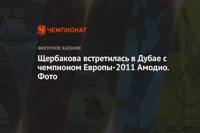 Алина Загитова - Анна Щербакова - Щербакова встретилась в Дубае с чемпионом Европы-2011 Амодио. Фото - championat.com