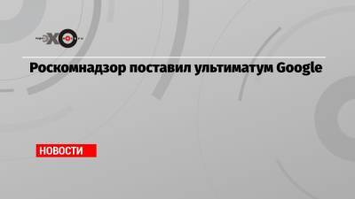 Роскомнадзор поставил ультиматум Google - echo.msk.ru