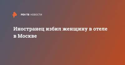 Иностранец избил женщину в отеле в Москве - ren.tv - Москва