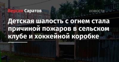 Детская шалость с огнем стала причиной пожаров в сельском клубе и хоккейной коробке - nversia.ru - Саратовская обл.