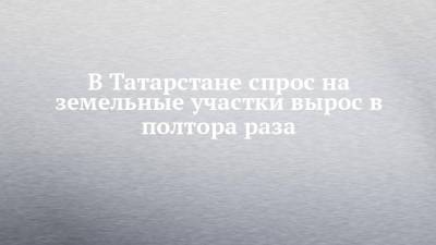 В Татарстане спрос на земельные участки вырос в полтора раза - chelny-izvest.ru - респ. Татарстан