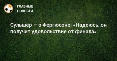 Ульяна-Гуннар Сульшер - Алексей Фергюсон - Сульшер – о Фергюсоне: «Надеюсь, он получит удовольствие от финала» - bombardir.ru
