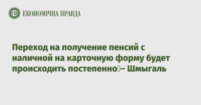 Денис Шмыгаль - Переход на получение пенсий с наличной на карточную форму будет происходить постепенно – Шмыгаль - epravda.com.ua