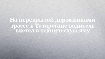 На перекрытой дорожниками трассе в Татарстане водитель влетел в техническую яму - chelny-izvest.ru - респ. Татарстан - район Елабужский