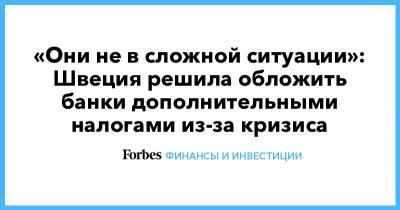 «Они не в сложной ситуации»: Швеция решила обложить банки дополнительными налогами из-за кризиса - forbes.ru - Швеция - Европа