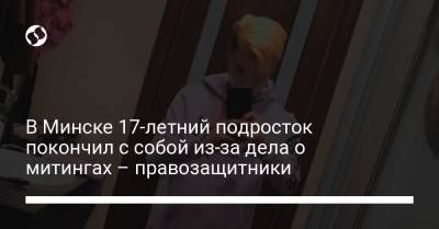 В Минске 17-летний подросток покончил с собой из-за дела о митингах – правозащитники - liga.net - Минск