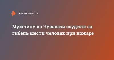Мужчину из Чувашии осудили за гибель шести человек при пожаре - ren.tv - респ. Чувашия