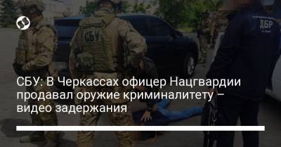 СБУ: В Черкассах офицер Нацгвардии продавал оружие криминалитету – видео задержания - liga.net - Киев - Черкассы