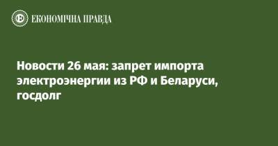 Виталий Кличко - Денис Шмыгаль - Новости 26 мая: запрет импорта электроэнергии из РФ и Беларуси, госдолг - epravda.com.ua - Киев