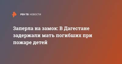 Заперла на замок: В Дагестане задержали мать погибших при пожаре детей - ren.tv - респ. Дагестан