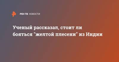 Александр Чепурнов - Ученый рассказал, стоит ли бояться "желтой плесени" из Индии - ren.tv - Индия