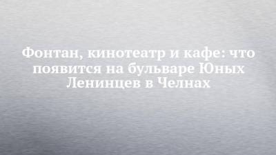 Фонтан, кинотеатр и кафе: что появится на бульваре Юных Ленинцев в Челнах - chelny-izvest.ru - респ. Татарстан