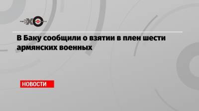 В Баку сообщили о взятии в плен шести армянских военных - echo.msk.ru - Азербайджан - Ереван