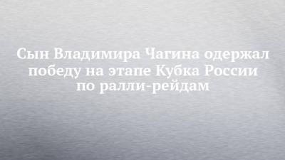 Владимир Чагин - Сын Владимира Чагина одержал победу на этапе Кубка России по ралли-рейдам - chelny-izvest.ru - Волгоградская обл.