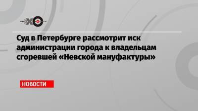 Суд в Петербурге рассмотрит иск администрации города к владельцам сгоревшей «Невской мануфактуры» - echo.msk.ru - Ленинградская обл. - Санкт-Петербург