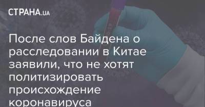 После слов Байдена о расследовании в Китае заявили, что не хотят политизировать происхождение коронавируса - strana.ua - Китай - США