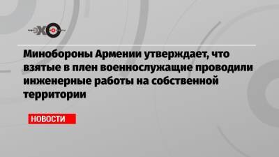 Минобороны Армении утверждает, что взятые в плен военнослужащие проводили инженерные работы на собственной территории - echo.msk.ru - Азербайджан