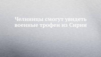 Челнинцы смогут увидеть военные трофеи из Сирии - chelny-izvest.ru - Сирия - Уфа - Набережные Челны - Ульяновск - Благовещенск - Мензелинск