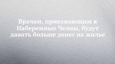Наиль Магдеев - Врачам, приезжающим в Набережные Челны, будут давать больше денег на жилье - chelny-izvest.ru - Набережные Челны