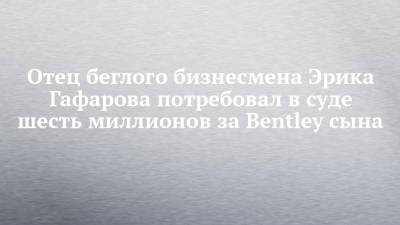 Отец беглого бизнесмена Эрика Гафарова потребовал в суде шесть миллионов за Bentley сына - chelny-izvest.ru - Набережные Челны