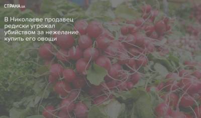 В Николаеве продавец редиски угрожал убийством за нежелание купить его овощи - strana.ua