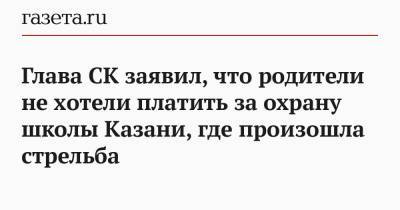 Александр Хинштейн - Глава СК заявил, что родители не хотели платить за охрану школы Казани, где произошла стрельба - gazeta.ru - Москва - Казань