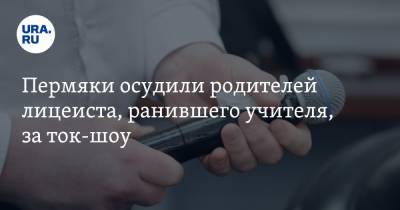 Пермяки осудили родителей лицеиста, ранившего учителя, за ток-шоу - ura.news - Сочи