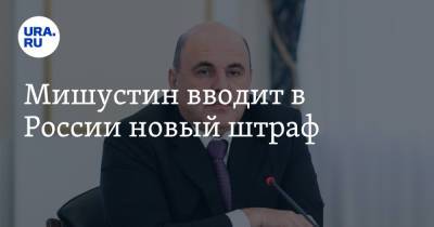 Михаил Мишустин - Мишустин вводит в России новый штраф - ura.news