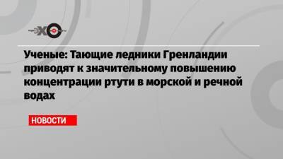 Ученые: Тающие ледники Гренландии приводят к значительному повышению концентрации ртути в морской и речной водах - echo.msk.ru - Гренландия
