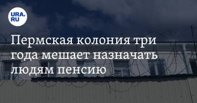 Пермская колония три года мешает назначать людям пенсию - ura.news - Пермь - Пермский край