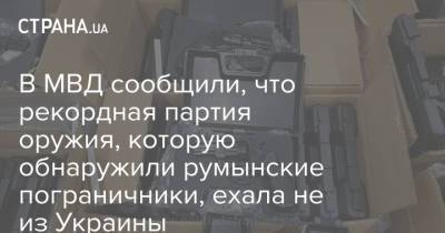 В МВД сообщили, что рекордная партия оружия, которую обнаружили румынские пограничники, ехала не из Украины - strana.ua - Турция - Румыния